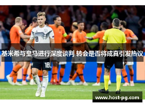 基米希与皇马进行深度谈判 转会是否将成真引发热议