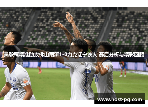 吴毅臻精准助攻佛山南狮1-0力克辽宁铁人 赛后分析与精彩回顾