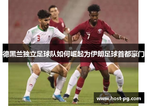 德黑兰独立足球队如何崛起为伊朗足球首都豪门 德黑兰独立足球队如何崛起为伊朗足球首都豪门