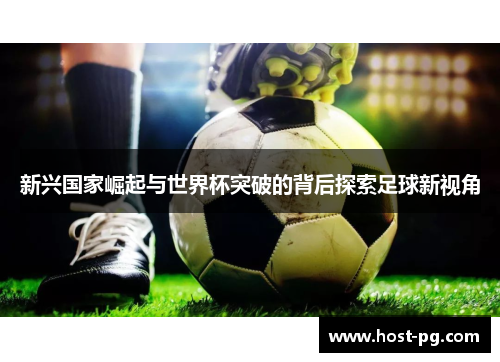 新兴国家崛起与世界杯突破的背后探索足球新视角 新兴国家崛起与世界杯突破的背后探索足球新视角