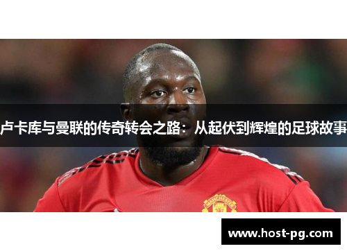 卢卡库与曼联的传奇转会之路:从起伏到辉煌的足球故事 卢卡库与曼联的传奇转会之路:从起伏到辉煌的足球故事