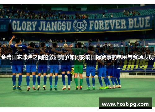 金砖国家球迷之间的激烈竞争如何影响国际赛事的氛围与赛场表现
