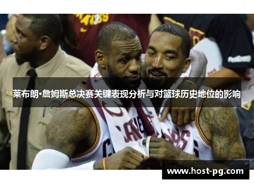 莱布朗·詹姆斯总决赛关键表现分析与对篮球历史地位的影响 莱布朗·詹姆斯总决赛关键表现分析与对篮球历史地位的影响