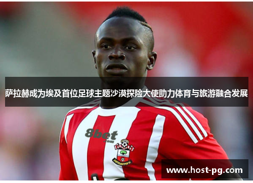 萨拉赫成为埃及首位足球主题沙漠探险大使助力体育与旅游融合发展 萨拉赫成为埃及首位足球主题沙漠探险大使助力体育与旅游融合发展