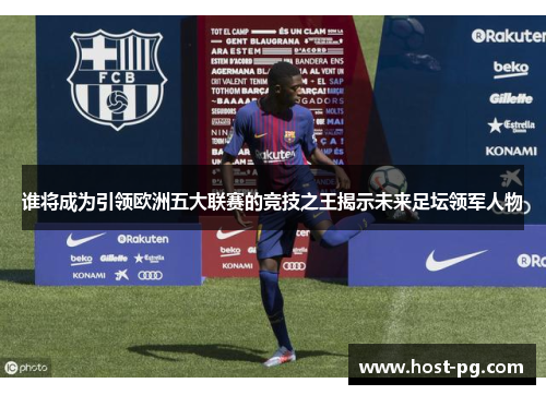 谁将成为引领欧洲五大联赛的竞技之王揭示未来足坛领军人物