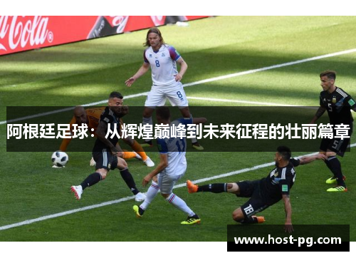 阿根廷足球:从辉煌巅峰到未来征程的壮丽篇章 阿根廷足球:从辉煌巅峰到未来征程的壮丽篇章